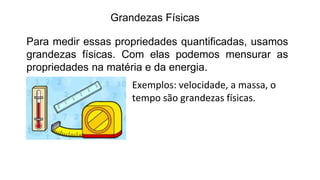 Grandezas Físicas
Para medir essas propriedades quantificadas, usamos
grandezas físicas. Com elas podemos mensurar as
propriedades na matéria e da energia.
Exemplos: velocidade, a massa, o
tempo são grandezas físicas.
 