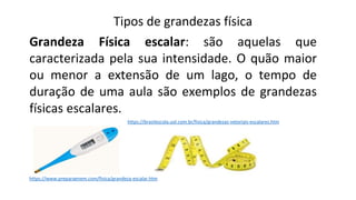 Tipos de grandezas física
Grandeza Física escalar: são aquelas que
caracterizada pela sua intensidade. O quão maior
ou menor a extensão de um lago, o tempo de
duração de uma aula são exemplos de grandezas
físicas escalares.
https://www.preparaenem.com/fisica/grandeza-escalar.htm
https://brasilescola.uol.com.br/fisica/grandezas-vetoriais-escalares.htm
 