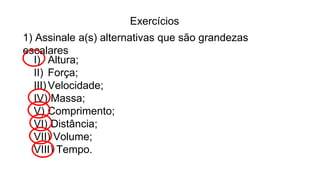 Exercícios
1) Assinale a(s) alternativas que são grandezas
escalares
I) Altura;
II) Força;
III)Velocidade;
IV) Massa;
V) Comprimento;
VI) Distância;
VII) Volume;
VIII) Tempo.
 