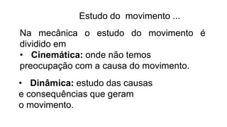 Estudo do movimento ...
Na mecânica o estudo do movimento é
dividido em
• Cinemática: onde não temos
preocupação com a causa do movimento.
• Dinâmica: estudo das causas
e consequências que geram
o movimento.
 