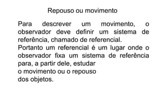 Repouso ou movimento
Para descrever um movimento, o
observador deve definir um sistema de
referência, chamado de referencial.
Portanto um referencial é um lugar onde o
observador fixa um sistema de referência
para, a partir dele, estudar
o movimento ou o repouso
dos objetos.
 