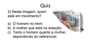 2) Nesta imagem, quem
está em movimento?
a) O homem no trem;
b) A mulher que está na estação;
c) Tanto o homem quanto a mulher,
dependendo do referencial;
Quiz
 