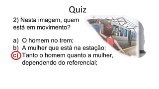 2) Nesta imagem, quem
está em movimento?
a) O homem no trem;
b) A mulher que está na estação;
c) Tanto o homem quanto a mulher,
dependendo do referencial;
Quiz
 