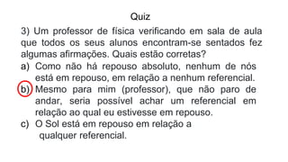 Quiz
3) Um professor de física verificando em sala de aula
que todos os seus alunos encontram-se sentados fez
algumas afirmações. Quais estão corretas?
a) Como não há repouso absoluto, nenhum de nós
está em repouso, em relação a nenhum referencial.
b) Mesmo para mim (professor), que não paro de
andar, seria possível achar um referencial em
relação ao qual eu estivesse em repouso.
c) O Sol está em repouso em relação a
qualquer referencial.
 