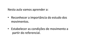 Nesta aula vamos aprender a:
• Reconhecer a importância do estudo dos
movimentos.
• Estabelecer as condições de movimento a
partir do referencial.
 