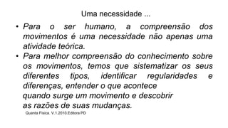 • Para o ser humano, a compreensão dos
movimentos é uma necessidade não apenas uma
atividade teórica.
• Para melhor compreensão do conhecimento sobre
os movimentos, temos que sistematizar os seus
diferentes tipos, identificar regularidades e
diferenças, entender o que acontece
quando surge um movimento e descobrir
as razões de suas mudanças.
Quanta Física. V.1.2010.Editora PD
Uma necessidade ...
 