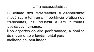 Uma necessidade ...
O estudo dos movimentos é denominado
mecânica e tem uma importância prática nos
transportes, na indústria e em inúmeras
atividades humanas.
Nos esportes de alta performance, a análise
do movimento é fundamental para
melhoria de resultados
 