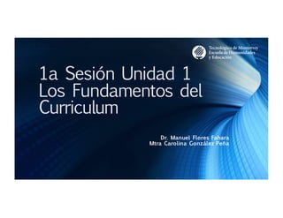 1a Sesión Unidad 1
Los Fundamentos del
Curriculum
Dr. Manuel Flores Fahara
Mtra Carolina González Peña
 
