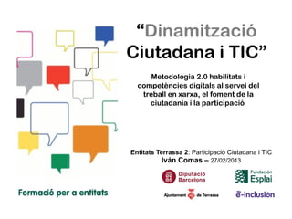 “Dinamització
Ciutadana i TIC”
      Metodologia 2.0 habilitats i
  competències digitals al servei del
   treball en xarxa, el foment de la
     ciutadania i la participació




Entitats Terrassa 2: Participació Ciutadana i TIC
          Iván Comas – 27/02/2013
 