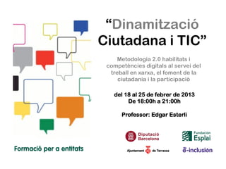 “Dinamització
Ciutadana i TIC”
     Metodologia 2.0 habilitats i
 competències digitals al servei del
  treball en xarxa, el foment de la
     ciutadania i la participació

   del 18 al 25 de febrer de 2013
        De 18:00h a 21:00h

      Professor: Edgar Esterli
 