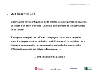 Dinamització ciutadana i TIC




1.   Què és la web 2.0?

     Significa una nova configuració de la interacció entre persones usuàries.
     Es tracta d’un canvi d’actitud i una nova configuració de la organització i
     ús de la web.


     T’imagines navegant per la Xarxa i que puguis trobar webs on poder
     accedir a un processador de textos, un full de càlcul, un assistent per a
     dissenys, un calculador de pressupostos, un traductor, un cercador
     d’itineraris, un espai per deixar la teva opinió, ...


                              ... amb la web 2.0 és possible
 