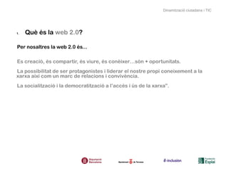 Dinamització ciutadana i TIC




1.   Què és la web 2.0?

Per nosaltres la web 2.0 és...

Es creació, és compartir, és viure, és conèixer…són + oportunitats.
La possibilitat de ser protagonistes i liderar el nostre propi coneixement a la
xarxa així com un marc de relacions i convivència.
La socialització i la democratització a l’accés i ús de la xarxa”.
 
