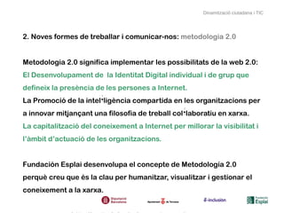 Dinamització ciutadana i TIC




2. Noves formes de treballar i comunicar-nos: metodologia 2.0


Metodologia 2.0 significa implementar les possibilitats de la web 2.0:
El Desenvolupament de la Identitat Digital individual i de grup que
defineix la presència de les persones a Internet.
La Promoció de la intel·ligència compartida en les organitzacions per
a innovar mitjançant una filosofia de treball col·laboratiu en xarxa.
La capitalització del coneixement a Internet per millorar la visibilitat i
l’àmbit d’actuació de les organitzacions.


Fundación Esplai desenvolupa el concepte de Metodología 2.0
perquè creu que és la clau per humanitzar, visualitzar i gestionar el
coneixement a la xarxa.
 