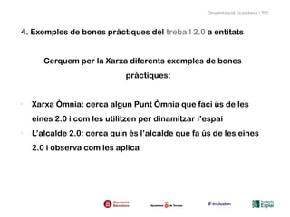 Dinamització ciutadana i TIC



4. Exemples de bones pràctiques del treball 2.0 a entitats


       Cerquem per la Xarxa diferents exemples de bones
                             pràctiques:


-
    Xarxa Òmnia: cerca algun Punt Òmnia que faci ús de les
    eines 2.0 i com les utilitzen per dinamitzar l’espai
-
    L’alcalde 2.0: cerca quin és l’alcalde que fa ús de les eines
    2.0 i observa com les aplica
 
