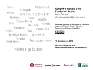 Equip d’e-inclusió de la
                  Fundación Esplai
                  Iván Comas
                  dissenyandco@gmail.com

                  Aquesta presentació es pot compartir i modificar
                  segons una llicència Creative Commons
                  Reconeixement-CompartirIgual 3.0.




                  18 de febrer de 2013

                  einclusion@esplai.org
                  http://www.slideshare.net/xarxesfce
Moltes gràcies!
 