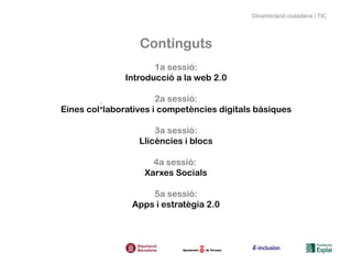 Dinamització ciutadana i TIC




                  Continguts
                      1a sessió:
               Introducció a la web 2.0

                       2a sessió:
Eines col·laboratives i competències digitals bàsiques

                      3a sessió:
                  Llicències i blocs

                     4a sessió:
                   Xarxes Socials

                    5a sessió:
                Apps i estratègia 2.0
 