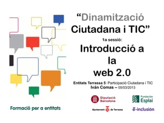 “Dinamització
Ciutadana i TIC”
                 1a sessió:

    Introducció a
          la
       web 2.0
Entitats Terrassa 5: Participació Ciutadana i TIC
          Iván Comas – 05/03/2013
 