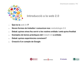 Dinamització ciutadana i TIC




                      Introducció a la web 2.0


1.   Què és la web 2.0?
2.   Noves formes de treballar i comunicar-nos: metodologia 2.0
3.   Debat: quines eines feu servir a les vostres entitats i amb quina finalitat
4.   Exemples de bones pràctiques del treball 2.0 a entitats
5.   Debat: quines experiències coneixem?
6.   Creació d’un compte de Google
 