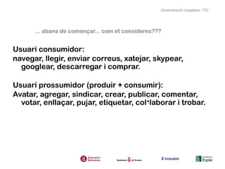 Dinamització ciutadana i TIC




      ... abans de començar... com et consideres???


Usuari consumidor:
navegar, llegir, enviar correus, xatejar, skypear,
  googlear, descarregar i comprar.

Usuari prossumidor (produir + consumir):
Avatar, agregar, sindicar, crear, publicar, comentar,
  votar, enllaçar, pujar, etiquetar, col·laborar i trobar.
 