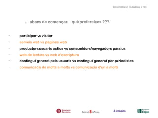Dinamització ciutadana i TIC




       ... abans de començar... què prefereixes ???


•
    participar vs visitar
•
    serveis web vs pàgines web
•
    productors/usuaris actius vs consumidors/navegadors passius
•
    web de lectura vs web d'escriptura
•
    contingut generat pels usuaris vs contingut generat per periodistes
•
    comunicació de molts a molts vs comunicació d'un a molts
 