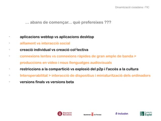 Dinamització ciutadana i TIC




       ... abans de començar... què prefereixes ???


•
    aplicacions webtop vs aplicacions desktop
•
    aïllament vs interacció social
•
    creació individual vs creació col·lectiva
•
    connexions lentes vs connexions ràpides de gran ample de banda >
    produccions en vídeo i nous llenguatges audiovisuals
•
    restriccions a la compartició vs explosió del p2p i l'accés a la cultura
•
    Interoperabilitat > interacció de dispositius i miniaturització dels ordinadors
•
    versions finals vs versions beta
 