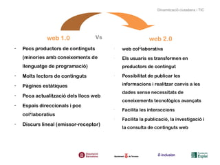 Dinamització ciutadana i TIC




              web 1.0               Vs                    web 2.0
-   Pocs productors de continguts        -
                                             web col·laborativa
    (minories amb coneixements de        -
                                             Els usuaris es transformen en
    llenguatge de programació)               productors de contingut
-   Molts lectors de continguts          -
                                             Possibilitat de publicar les

-   Pàgines estàtiques                       informacions i realitzar canvis a les
                                             dades sense necessitats de
-   Poca actualització dels llocs web
                                             coneixements tecnològics avançats
-   Espais direccionals i poc
                                         -
                                             Facilita les interaccions
    col·laboratius
                                         -
                                             Facilita la publicació, la investigació i
-   Discurs lineal (emissor-receptor)
                                             la consulta de continguts web
 