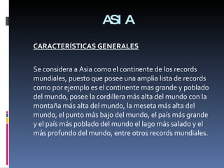 ASIA CARACTERÍSTICAS GENERALES Se considera a Asia como el continente de los records mundiales, puesto que posee una amplia lista de records como por ejemplo es el continente mas grande y poblado del mundo, posee la cordillera más alta del mundo con la montaña más alta del mundo, la meseta más alta del mundo, el punto más bajo del mundo, el país más grande y el país más poblado del mundo el lago más salado y el más profundo del mundo, entre otros records mundiales. 