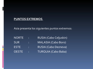 PUNTOS EXTREMOS  Asia presenta los siguientes puntos extremos: NORTE : RUSIA (Cabo Celjuskin) SUR : MALASIA (Cabo Boro) ESTE : RUSIA (Cabo Dezneva) OESTE : TURQUIA (Cabo Baba) 