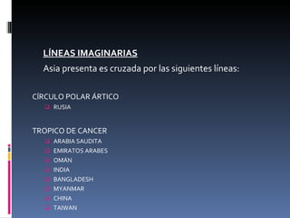 LÍNEAS IMAGINARIAS Asia presenta es cruzada por las siguientes líneas: CÍRCULO POLAR ÁRTICO RUSIA TROPICO DE CANCER ARABIA SAUDITA EMIRATOS ARABES OMÁN INDIA BANGLADESH MYANMAR CHINA TAIWAN 