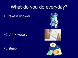 What do you do everyday? I take a shower. I drink water. I sleep.