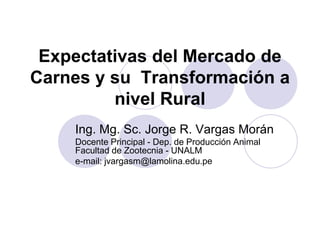 Expectativas del Mercado de
Carnes y su Transformación a
         nivel Rural
    Ing. Mg. Sc. Jorge R. Vargas Morán
    Docente Principal - Dep. de Producción Animal
    Facultad de Zootecnia - UNALM
    e-mail: jvargasm@lamolina.edu.pe
 