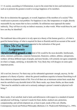 1>>A society, according to Utilitarianism, is just to the extent that its laws and institutions are
such as to promote the greatest overall or average happiness of its members.
How do we determine the aggregate, or overall, happiness of the members of a society? This
would seem to present a real problem. For happiness is not, like temperature or weight, directly
measurable by any means that we have available. So utilitarians must approach the matter
indirectly. They will have to rely on indirect measures, in other words. What would these be, and
how can they be identified?
The traditional idea at this point is to rely upon (a) a theory of the human good (i.e., of what is
good for human beings, of what is required for them to flourish) and (b) an account of the social
conditions and forms of organization essential to the realization of that good.
People, of course, do not agree on what kind of life would be the most desirable. Intellectuals,
artists, ministers, politicians, corporate bureaucrats, financiers, soldiers, athletes, salespersons,
workers: all these different types of people, and more besides, will certainly not agree completely
on what is a happy, satisfying, or desirable life. Very likely they will disagree on some quite
important points.
All is not lost, however. For there may yet be substantial agreement--enough, anyway, for the
purposes of a theory of justice --about the general conditions requisite to human flourishing in all
these otherwise disparate kinds of life. First of all there are at minimum certain basic needs that
must be satisfied in any desirable kind of life. Basic needs, says James Sterba, are those needs
"that must be satisfied in order not to seriously endanger a person's mental or physical well-
being."
Basic needs, if not satisfied, lead to lacks and deficiencies with respect to a standard of mental
and physical well-being. A person's needs for food, shelter, medical care, protection,
companionship, and self-development are, at least in part, needs of this sort. [Sterba,
Contemporary Social and Political Philosophy (Belmont, CA: Wadsworth Publishing Co., 1995).
 