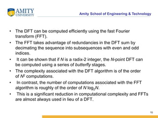 Amity School of Engineering & Technology 
• The DFT can be computed efficiently using the fast Fourier 
transform (FFT). 
• The FFT takes advantage of redundancies in the DFT sum by 
decimating the sequence into subsequences with even and odd 
indices. 
• It can be shown that if N is a radix-2 integer, the N-point DFT can 
be computed using a series of butterfly stages. 
• The complexity associated with the DFT algorithm is of the order 
of N2 computations. 
• In contrast, the number of computations associated with the FFT 
algorithm is roughly of the order of N log2N. 
• This is a significant reduction in computational complexity and FFTs 
are almost always used in lieu of a DFT. 
10 
