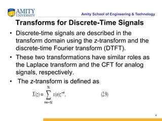 Amity School of Engineering & Technology 
Transforms for Discrete-Time Signals 
• Discrete-time signals are described in the 
transform domain using the z-transform and the 
discrete-time Fourier transform (DTFT). 
• These two transformations have similar roles as 
the Laplace transform and the CFT for analog 
signals, respectively. 
• The z-transform is defined as 
4 
 