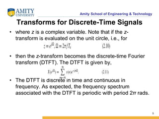 Amity School of Engineering & Technology 
Transforms for Discrete-Time Signals 
• where z is a complex variable. Note that if the z-transform 
is evaluated on the unit circle, i.e., for 
• then the z-transform becomes the discrete-time Fourier 
transform (DTFT). The DTFT is given by, 
• The DTFT is discrete in time and continuous in 
frequency. As expected, the frequency spectrum 
associated with the DTFT is periodic with period 2π rads. 
5 
 