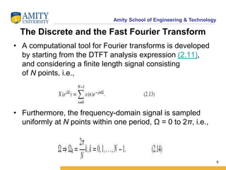 Amity School of Engineering & Technology 
The Discrete and the Fast Fourier Transform 
• A computational tool for Fourier transforms is developed 
by starting from the DTFT analysis expression (2.11), 
and considering a finite length signal consisting 
of N points, i.e., 
• Furthermore, the frequency-domain signal is sampled 
uniformly at N points within one period, Ω = 0 to 2π, i.e., 
6 
 