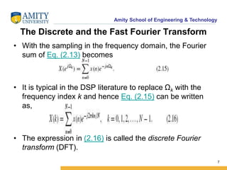 Amity School of Engineering & Technology 
The Discrete and the Fast Fourier Transform 
• With the sampling in the frequency domain, the Fourier 
sum of Eq. (2.13) becomes 
• It is typical in the DSP literature to replace Ωk with the 
frequency index k and hence Eq. (2.15) can be written 
as, 
• The expression in (2.16) is called the discrete Fourier 
transform (DFT). 
7 
 