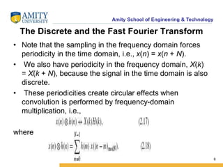 Amity School of Engineering & Technology 
The Discrete and the Fast Fourier Transform 
• Note that the sampling in the frequency domain forces 
periodicity in the time domain, i.e., x(n) = x(n + N). 
• We also have periodicity in the frequency domain, X(k) 
= X(k + N), because the signal in the time domain is also 
discrete. 
• These periodicities create circular effects when 
convolution is performed by frequency-domain 
multiplication, i.e., 
where 
8 
 