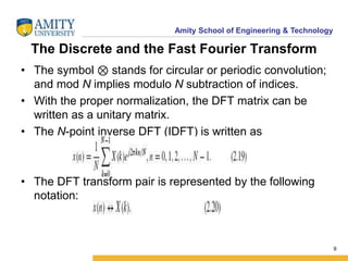 Amity School of Engineering & Technology 
The Discrete and the Fast Fourier Transform 
• The symbol ⊗ stands for circular or periodic convolution; 
and mod N implies modulo N subtraction of indices. 
• With the proper normalization, the DFT matrix can be 
written as a unitary matrix. 
• The N-point inverse DFT (IDFT) is written as 
• The DFT transform pair is represented by the following 
notation: 
9 
 