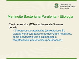 Meningite Bacteriana Purulenta - Etiologia

Recém-nascidos (RN) e lactentes até 3 meses
de vida
    - Streptococcus agalactiae (estreptococo B),
   Listeria monocytogenes e bacilos Gram-negativos,
   como Escherichia coli e salmonelas e
   Streptococcus pneumoniae (pneumococo)
 