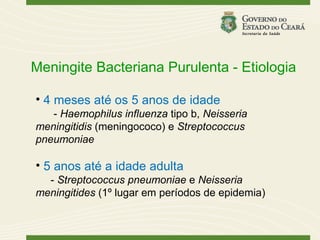 Meningite Bacteriana Purulenta - Etiologia

• 4 meses até os 5 anos de idade
   - Haemophilus influenza tipo b, Neisseria
meningitidis (meningococo) e Streptococcus
pneumoniae

• 5 anos até a idade adulta
  - Streptococcus pneumoniae e Neisseria
meningitides (1º lugar em períodos de epidemia)
 