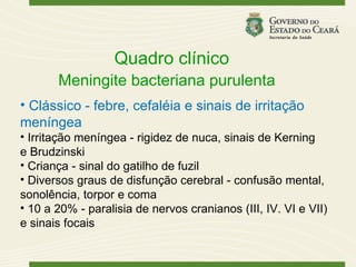 Quadro clínico
       Meningite bacteriana purulenta
• Clássico - febre, cefaléia e sinais de irritação
meníngea
• Irritação meníngea - rigidez de nuca, sinais de Kerning
e Brudzinski
• Criança - sinal do gatilho de fuzil
• Diversos graus de disfunção cerebral - confusão mental,
sonolência, torpor e coma
• 10 a 20% - paralisia de nervos cranianos (III, IV. VI e VII)
e sinais focais
 
