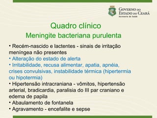 Quadro clínico
       Meningite bacteriana purulenta
• Recém-nascido e lactentes - sinais de irritação
meníngea não presentes
• Alteração do estado de alerta
• Irritabilidade, recusa alimentar, apatia, apnéia,
crises convulsivas, instabilidade térmica (hipertermia
ou hipotermia)
• Hipertensão intracraniana - vômitos, hipertensão
arterial, bradicardia, paralisia do III par craniano e
edema de papila
• Abaulamento de fontanela
• Agravamento - encefalite e sepse
 