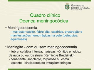 Quadro clínico
          Doença meningocócica
• Meningococcemia
   - mal-estar súbito, febre alta, calafrios, prostração e
   manifestações hemorrágicas na pele (petéquias,
   equimoses)

• Meningite - com ou sem meningococcemia
    - febre, cefaléia intensa, naúseas, vômitos e rigidez
   de nuca ou outros sinais (Kerning e Brudzinski)
   - consciente, sonolento, torporoso ou coma
   - lactente - sinais raros de irritaçãomeníngea
 