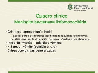 Quadro clínico
       Meningite bacteriana linfomonocitária

• Crianças - apresentação inicial
    - apatia, perda de interesse por brincadeiras, agitação noturna,
    cefaléia leve, perda do apetite, náuseas, vômitos e dor abdominal
• Início da irritação - cefaléia e vômitos
• < 3 anos - vômito (cefaléia é rara)
• Crises convulsivas generalizadas
 