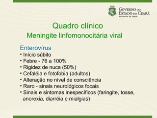 Quadro clínico
   Meningite linfomonocitária viral
Enterovírus
• Início súbito
• Febre - 76 a 100%
• Rigidez de nuca (50%)
• Cefaléia e fotofobia (adultos)
• Alteração no nível de consciência
• Raro - sinais neurológicos focais
• Sinais e sintomas inespecíficos (faringite, tosse,
  anorexia, diarréia e mialgias)
 
