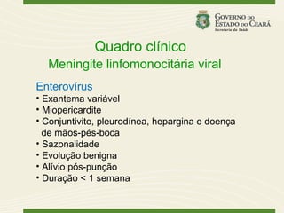 Quadro clínico
  Meningite linfomonocitária viral
Enterovírus
• Exantema variável
• Miopericardite
• Conjuntivite, pleurodínea, hepargina e doença
  de mãos-pés-boca
• Sazonalidade
• Evolução benigna
• Alívio pós-punção
• Duração < 1 semana
 