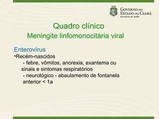 Quadro clínico
     Meningite linfomonocitária viral
Enterovírus
•Recém-nascidos
    - febre, vômitos, anorexia, exantema ou
   sinais e sintomas respiratórios
    - neurológico - abaulamento de fontanela
    anterior < 1a
 