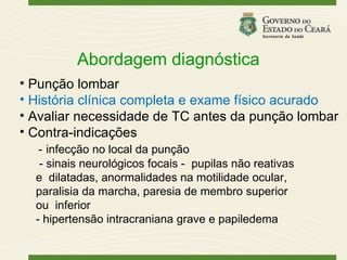 Abordagem diagnóstica
• Punção lombar
• História clínica completa e exame físico acurado
• Avaliar necessidade de TC antes da punção lombar
• Contra-indicações
   - infecção no local da punção
   - sinais neurológicos focais - pupilas não reativas
  e dilatadas, anormalidades na motilidade ocular,
  paralisia da marcha, paresia de membro superior
  ou inferior
  - hipertensão intracraniana grave e papiledema
 