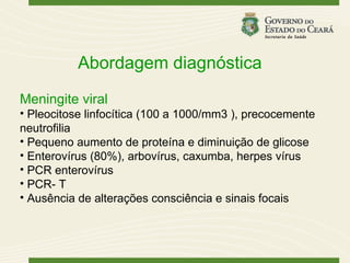 Abordagem diagnóstica
Meningite viral
• Pleocitose linfocítica (100 a 1000/mm3 ), precocemente
neutrofilia
• Pequeno aumento de proteína e diminuição de glicose
• Enterovírus (80%), arbovírus, caxumba, herpes vírus
• PCR enterovírus
• PCR- T
• Ausência de alterações consciência e sinais focais
 